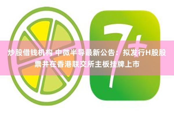 炒股借钱机构 中微半导最新公告：拟发行H股股票并在香港联交所主板挂牌上市