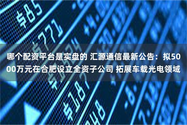 哪个配资平台是实盘的 汇源通信最新公告：拟5000万元在合肥设立全资子公司 拓展车载光电领域