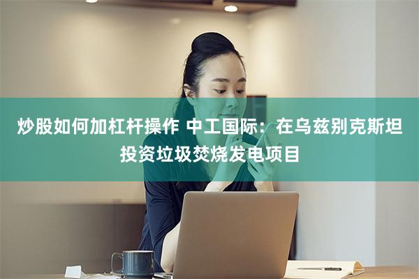 炒股如何加杠杆操作 中工国际：在乌兹别克斯坦投资垃圾焚烧发电项目