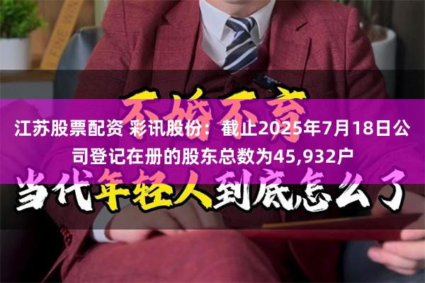 江苏股票配资 彩讯股份：截止2025年7月18日公司登记在册的股东总数为45,932户