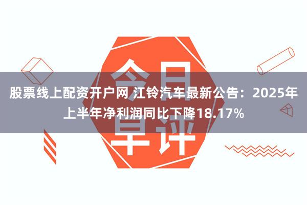 股票线上配资开户网 江铃汽车最新公告：2025年上半年净利润同比下降18.17%