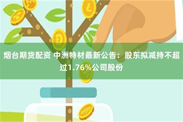 烟台期货配资 中洲特材最新公告：股东拟减持不超过1.76%公司股份