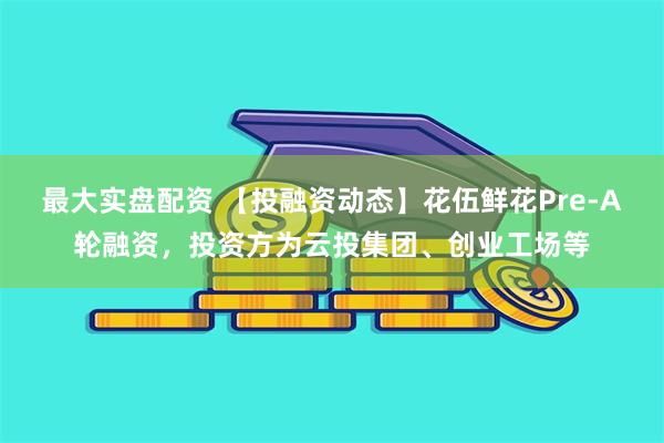 最大实盘配资 【投融资动态】花伍鲜花Pre-A轮融资，投资方为云投集团、创业工场等