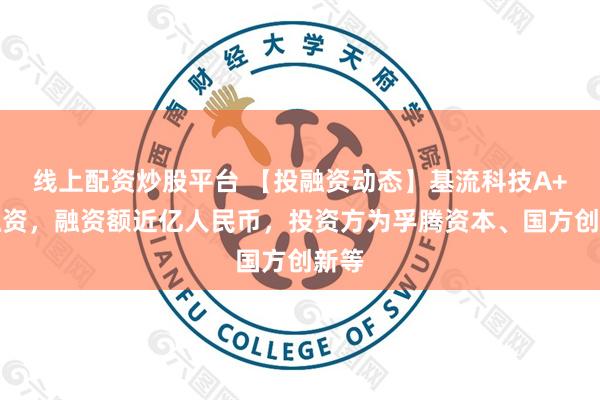 线上配资炒股平台 【投融资动态】基流科技A+轮融资，融资额近亿人民币，投资方为孚腾资本、国方创新等