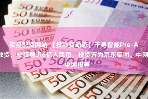 实盘配资网站 【投融资动态】千寻智能Pre-A+轮融资，融资额近6亿人民币，投资方为京东集团、中网投等