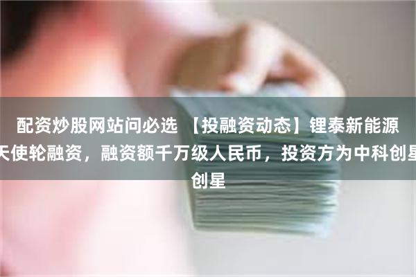 配资炒股网站问必选 【投融资动态】锂泰新能源天使轮融资，融资额千万级人民币，投资方为中科创星