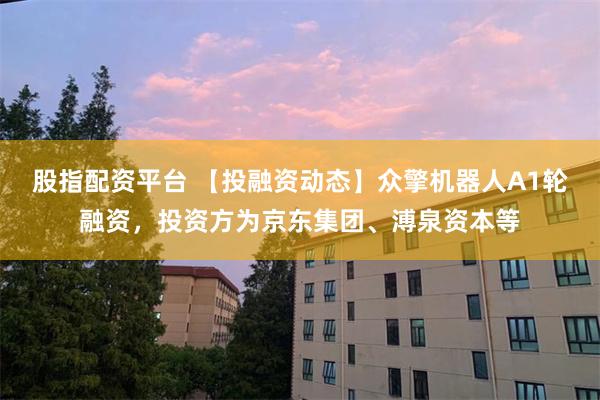股指配资平台 【投融资动态】众擎机器人A1轮融资，投资方为京东集团、溥泉资本等