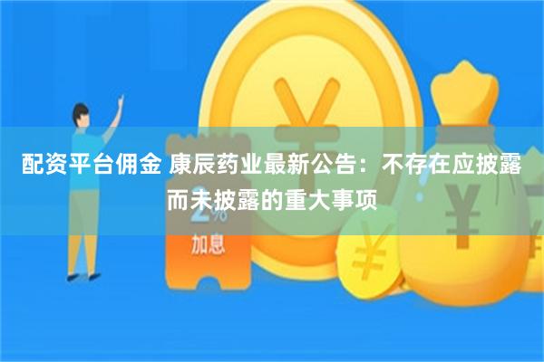 配资平台佣金 康辰药业最新公告：不存在应披露而未披露的重大事项