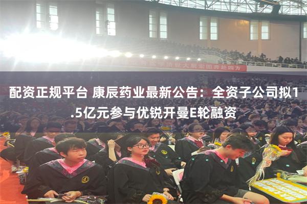 配资正规平台 康辰药业最新公告：全资子公司拟1.5亿元参与优锐开曼E轮融资