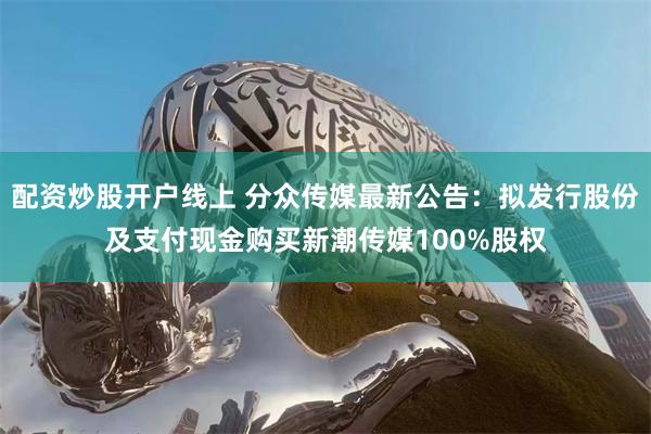 配资炒股开户线上 分众传媒最新公告：拟发行股份及支付现金购买新潮传媒100%股权