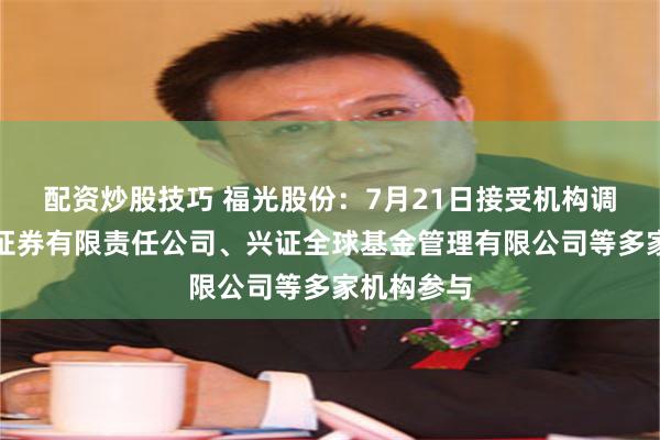 配资炒股技巧 福光股份：7月21日接受机构调研，华创证券有限责任公司、兴证全球基金管理有限公司等多家机构参与