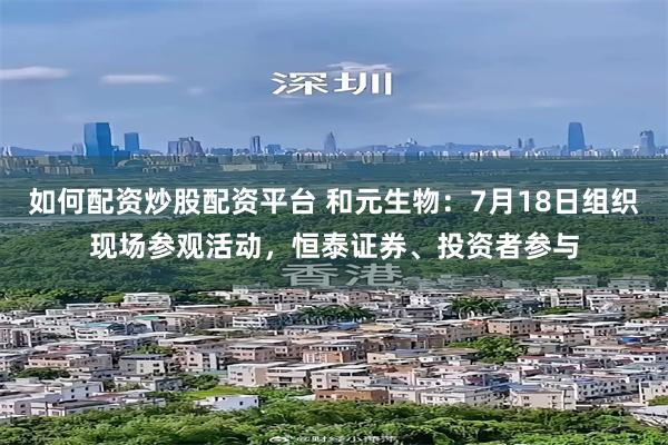 如何配资炒股配资平台 和元生物：7月18日组织现场参观活动，恒泰证券、投资者参与