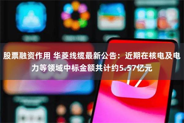 股票融资作用 华菱线缆最新公告：近期在核电及电力等领域中标金额共计约5.57亿元