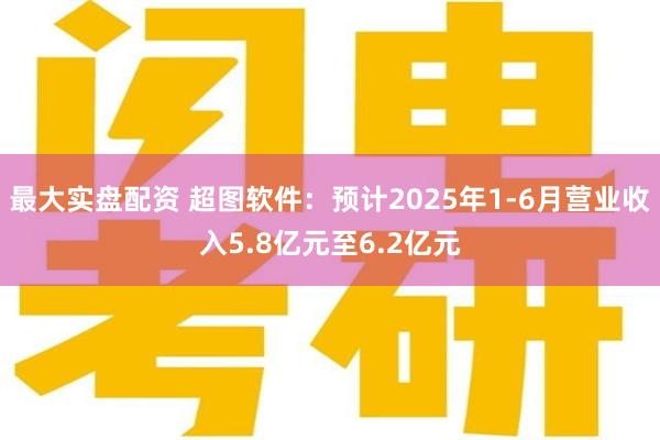 最大实盘配资 超图软件：预计2025年1-6月营业收入5.8亿元至6.2亿元