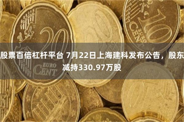 股票百倍杠杆平台 7月22日上海建科发布公告，股东减持330.97万股