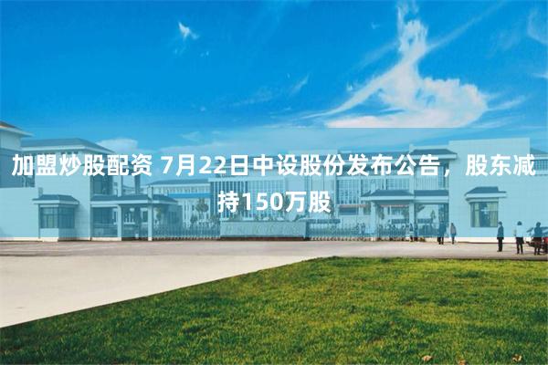 加盟炒股配资 7月22日中设股份发布公告，股东减持150万股