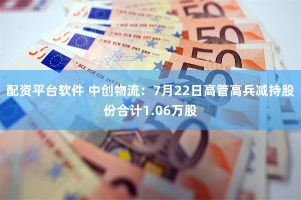 配资平台软件 中创物流：7月22日高管高兵减持股份合计1.06万股