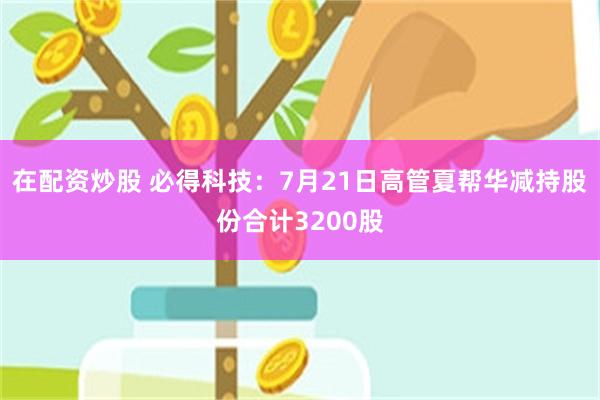 在配资炒股 必得科技：7月21日高管夏帮华减持股份合计3200股