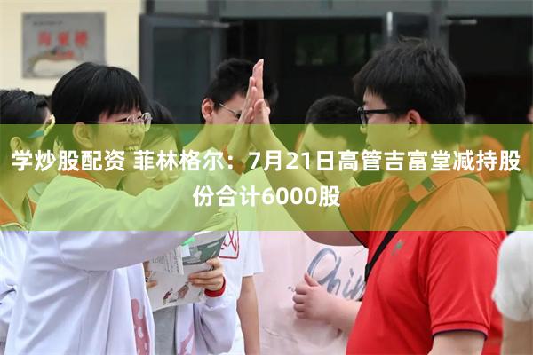 学炒股配资 菲林格尔：7月21日高管吉富堂减持股份合计6000股