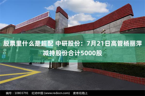 股票里什么是超配 中研股份：7月21日高管杨丽萍减持股份合计5000股