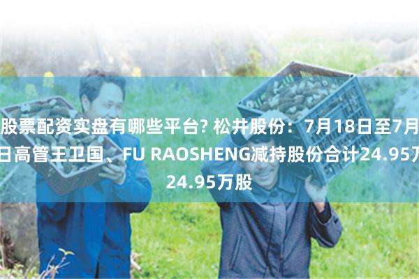 股票配资实盘有哪些平台? 松井股份：7月18日至7月21日高管王卫国、FU RAOSHENG减持股份合计24.95万股