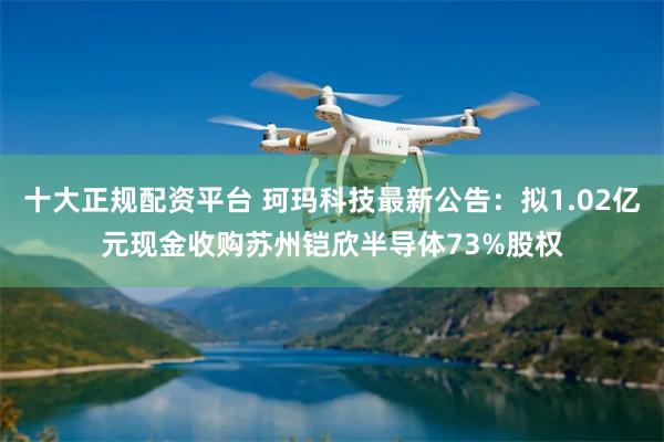 十大正规配资平台 珂玛科技最新公告：拟1.02亿元现金收购苏州铠欣半导体73%股权
