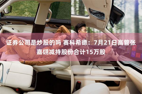 证券公司是炒股的吗 赛科希德：7月21日高管张嘉翃减持股份合计15万股