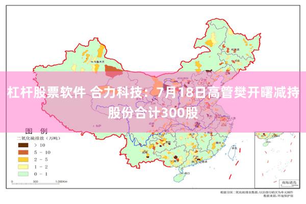 杠杆股票软件 合力科技：7月18日高管樊开曙减持股份合计300股