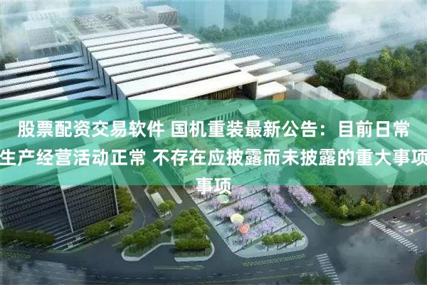 股票配资交易软件 国机重装最新公告：目前日常生产经营活动正常 不存在应披露而未披露的重大事项
