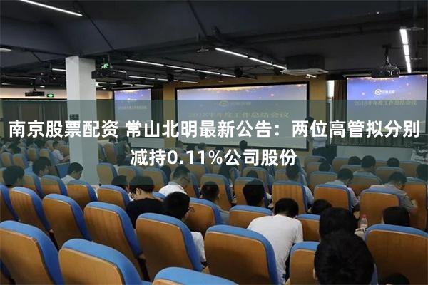 南京股票配资 常山北明最新公告：两位高管拟分别减持0.11%公司股份