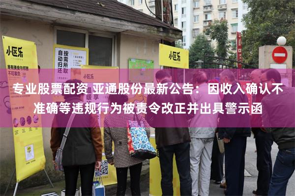 专业股票配资 亚通股份最新公告：因收入确认不准确等违规行为被责令改正并出具警示函