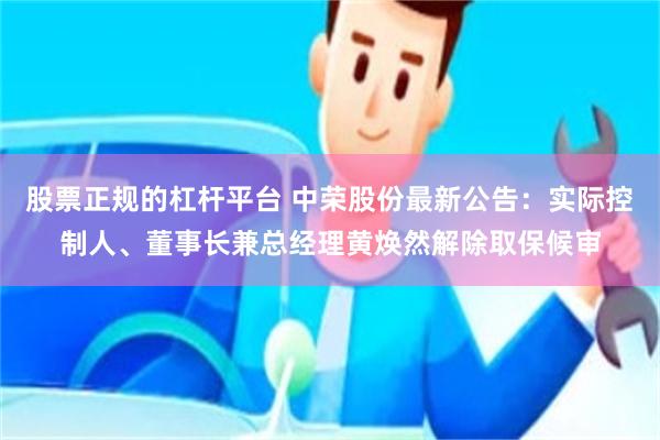 股票正规的杠杆平台 中荣股份最新公告：实际控制人、董事长兼总经理黄焕然解除取保候审
