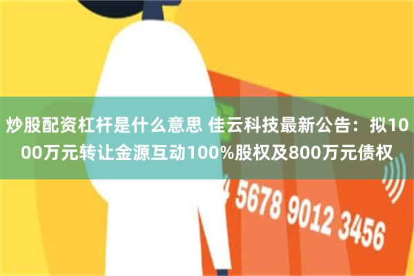 炒股配资杠杆是什么意思 佳云科技最新公告：拟1000万元转让金源互动100%股权及800万元债权