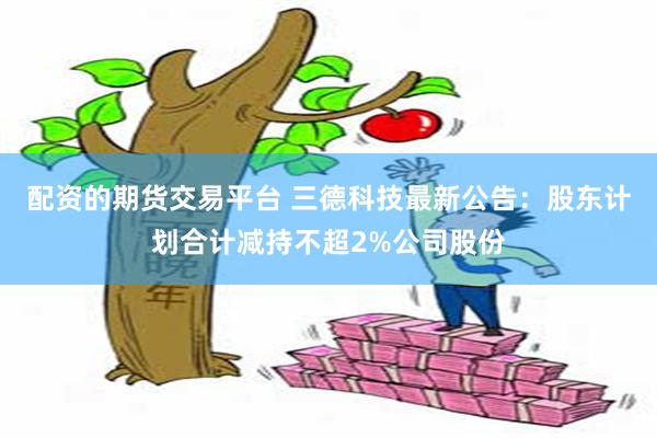 配资的期货交易平台 三德科技最新公告：股东计划合计减持不超2%公司股份