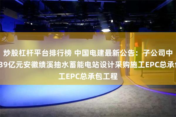 炒股杠杆平台排行榜 中国电建最新公告：子公司中标54.39亿元安徽绩溪抽水蓄能电站设计采购施工EPC总承包工程