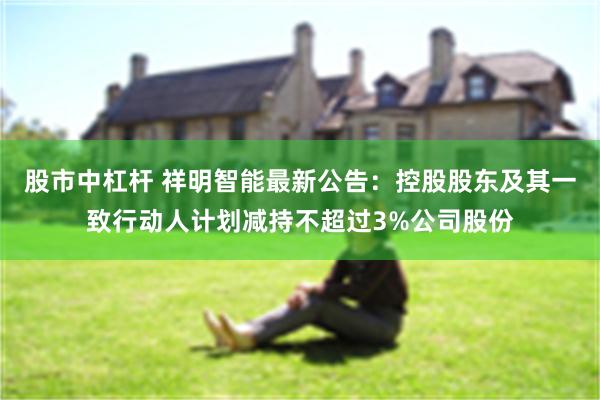 股市中杠杆 祥明智能最新公告：控股股东及其一致行动人计划减持不超过3%公司股份