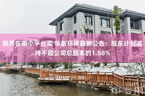 股票在哪个平台买 华新环保最新公告：股东计划减持不超公司总股本的1.58%