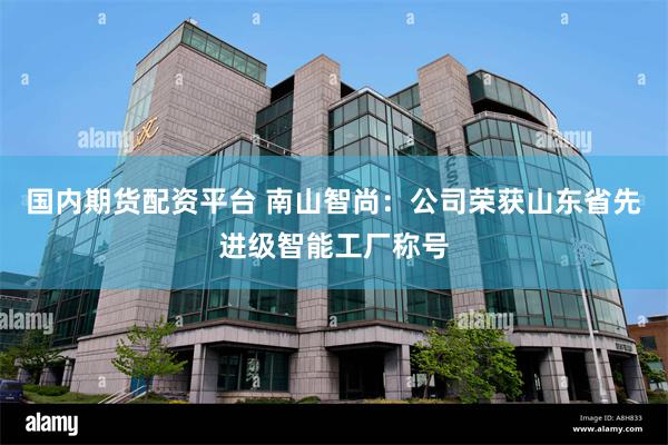 国内期货配资平台 南山智尚：公司荣获山东省先进级智能工厂称号