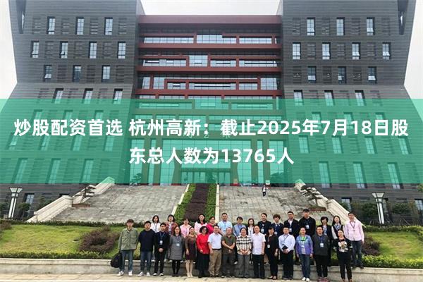 炒股配资首选 杭州高新：截止2025年7月18日股东总人数为13765人