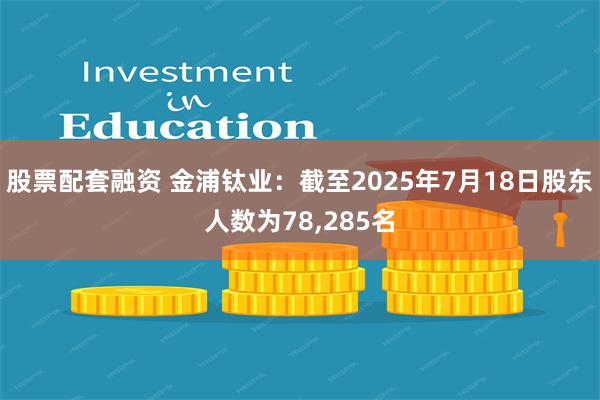 股票配套融资 金浦钛业：截至2025年7月18日股东人数为78,285名