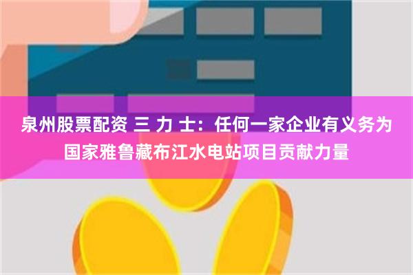 泉州股票配资 三 力 士：任何一家企业有义务为国家雅鲁藏布江水电站项目贡献力量