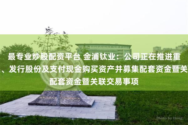 最专业炒股配资平台 金浦钛业：公司正在推进重大资产置换、发行股份及支付现金购买资产并募集配套资金暨关联交易事项