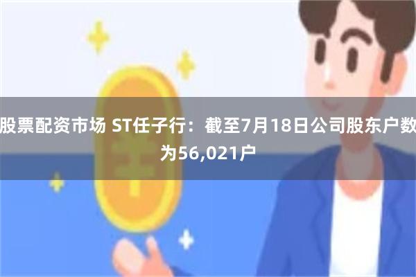 股票配资市场 ST任子行：截至7月18日公司股东户数为56,021户