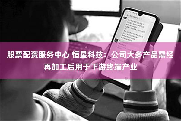 股票配资服务中心 恒星科技：公司大多产品需经再加工后用于下游终端产业