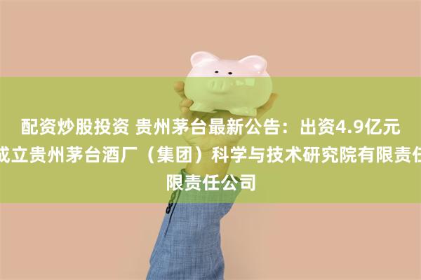 配资炒股投资 贵州茅台最新公告：出资4.9亿元参与成立贵州茅台酒厂（集团）科学与技术研究院有限责任公司
