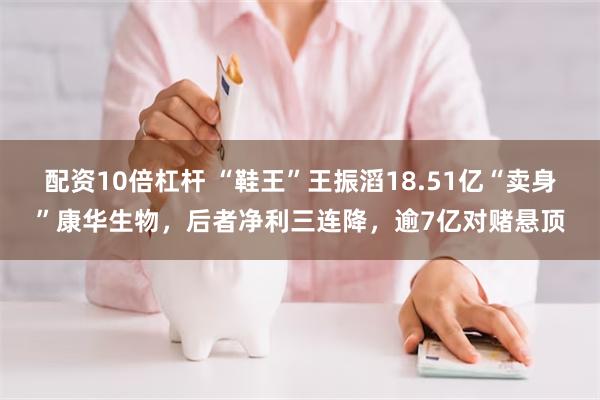 配资10倍杠杆 “鞋王”王振滔18.51亿“卖身”康华生物，后者净利三连降，逾7亿对赌悬顶