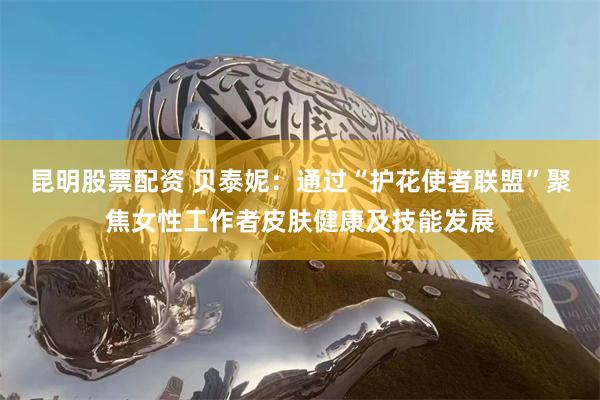 昆明股票配资 贝泰妮：通过“护花使者联盟”聚焦女性工作者皮肤健康及技能发展