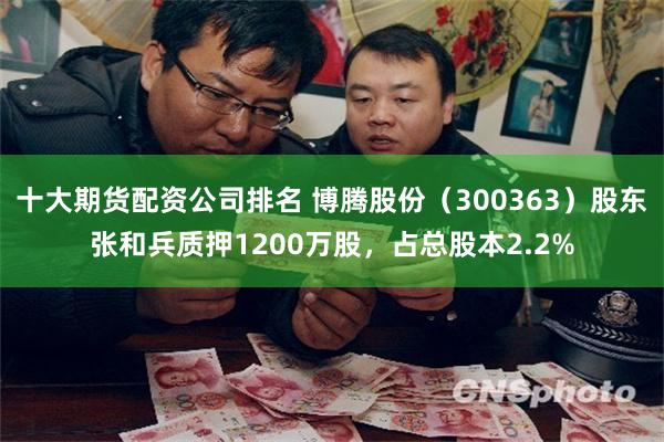 十大期货配资公司排名 博腾股份（300363）股东张和兵质押1200万股，占总股本2.2%