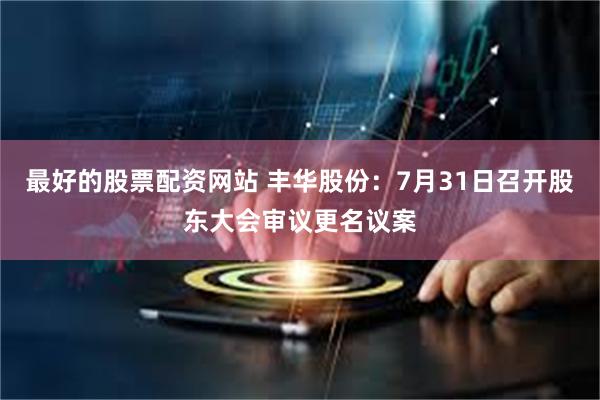 最好的股票配资网站 丰华股份：7月31日召开股东大会审议更名议案