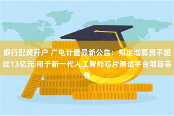 银行配资开户 广电计量最新公告：拟定增募资不超过13亿元 用于新一代人工智能芯片测试平台项目等